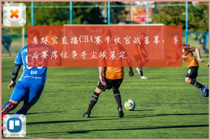 看球宝直播CBA赛季收官战落幕，季后赛席位争夺尘埃落定