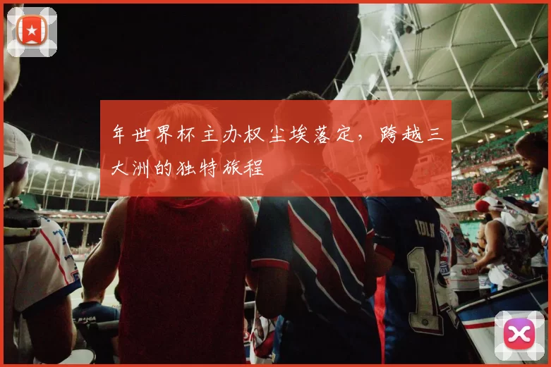 年世界杯主办权尘埃落定，跨越三大洲的独特旅程