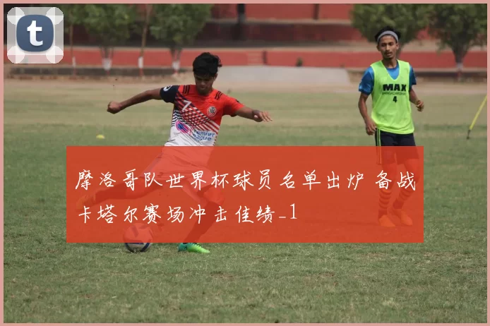 摩洛哥队世界杯球员名单出炉 备战卡塔尔赛场冲击佳绩_1