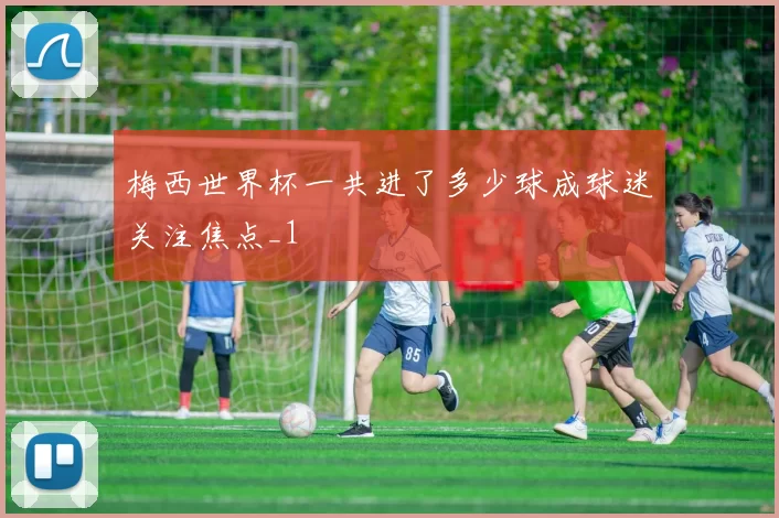 梅西世界杯一共进了多少球成球迷关注焦点_1