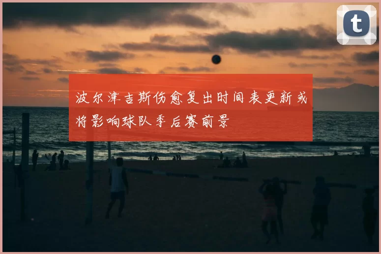 波尔津吉斯伤愈复出时间表更新或将影响球队季后赛前景