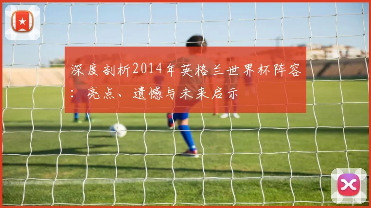 深度剖析2014年英格兰世界杯阵容:亮点、遗憾与未来启示