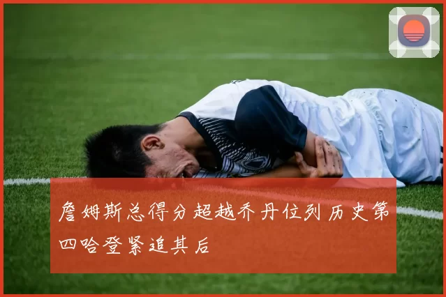 詹姆斯总得分超越乔丹位列历史第四哈登紧追其后