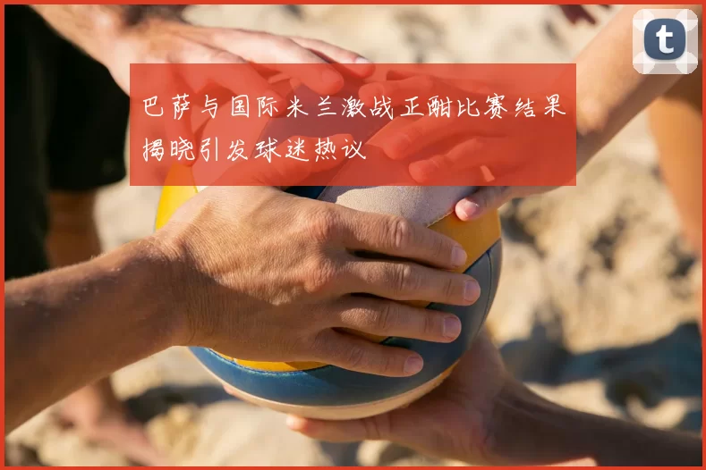 巴萨与国际米兰激战正酣比赛结果揭晓引发球迷热议
