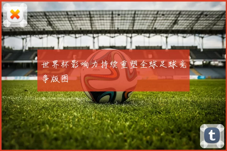 世界杯影响力持续重塑全球足球竞争版图