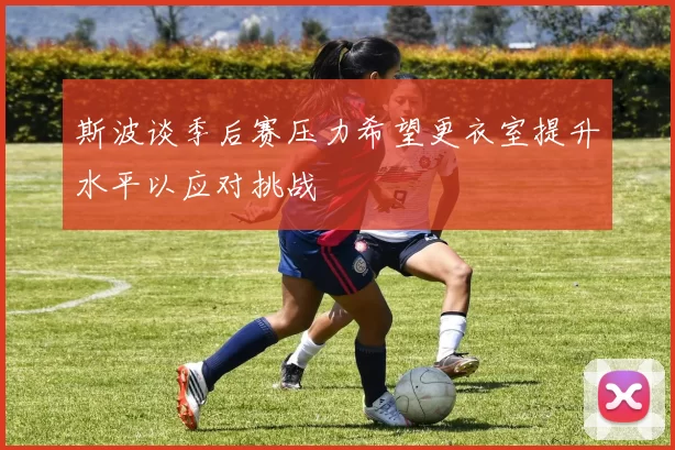 斯波谈季后赛压力希望更衣室提升水平以应对挑战