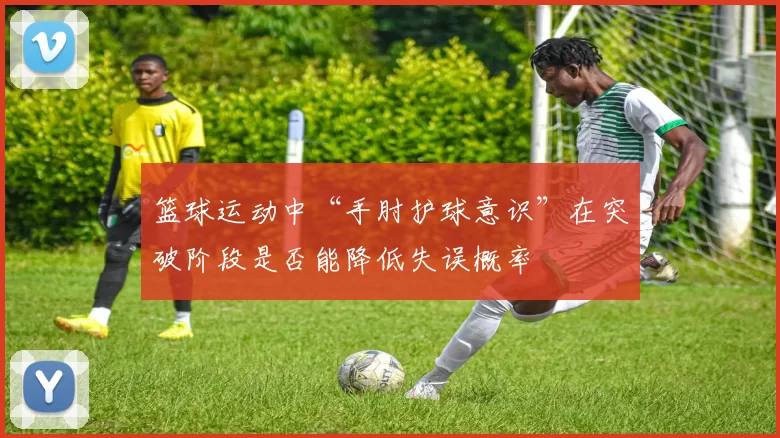 篮球运动中“手肘护球意识”在突破阶段是否能降低失误概率