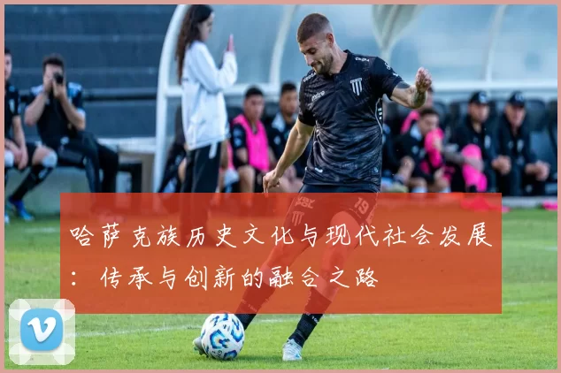哈萨克族历史文化与现代社会发展：传承与创新的融合之路