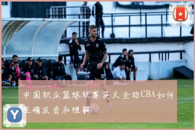 中国职业篮球联赛英文全称CBA如何正确发音和理解
