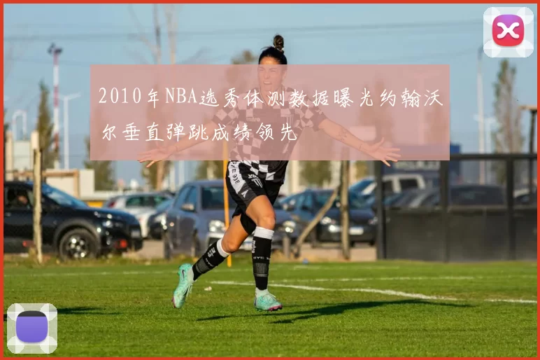 2010年NBA选秀体测数据曝光约翰沃尔垂直弹跳成绩领先