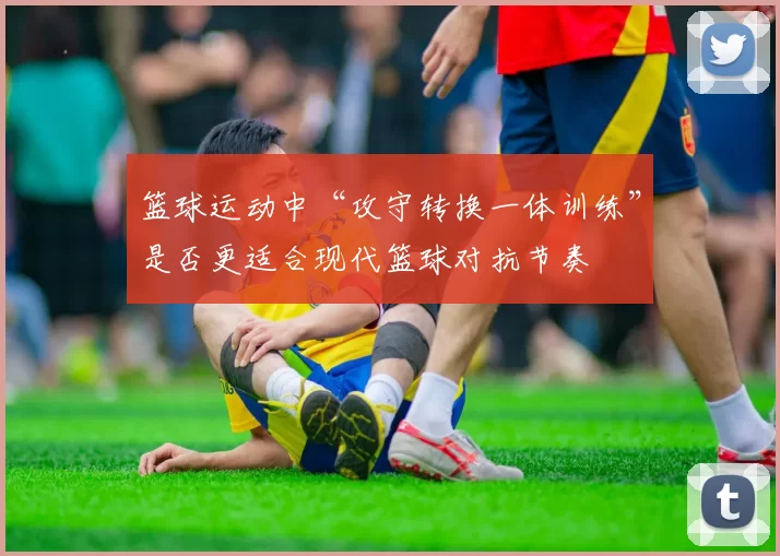 篮球运动中“攻守转换一体训练”是否更适合现代篮球对抗节奏
