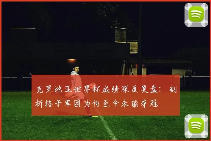 克罗地亚世界杯成绩深度复盘:剖析格子军团为何至今未能夺冠