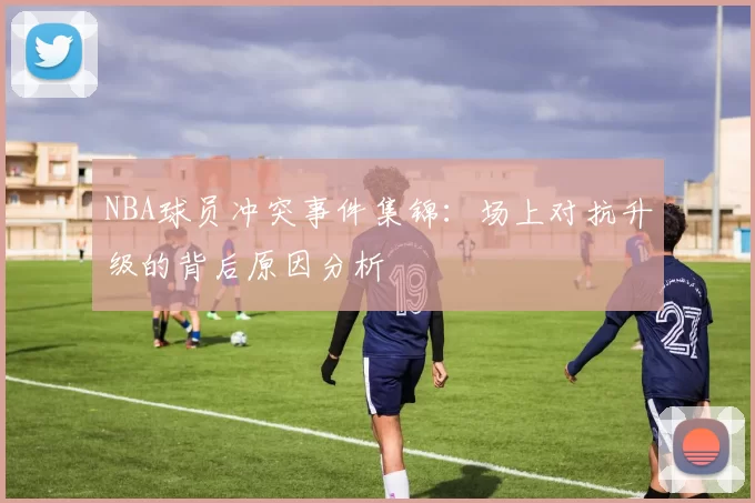 NBA球员冲突事件集锦：场上对抗升级的背后原因分析