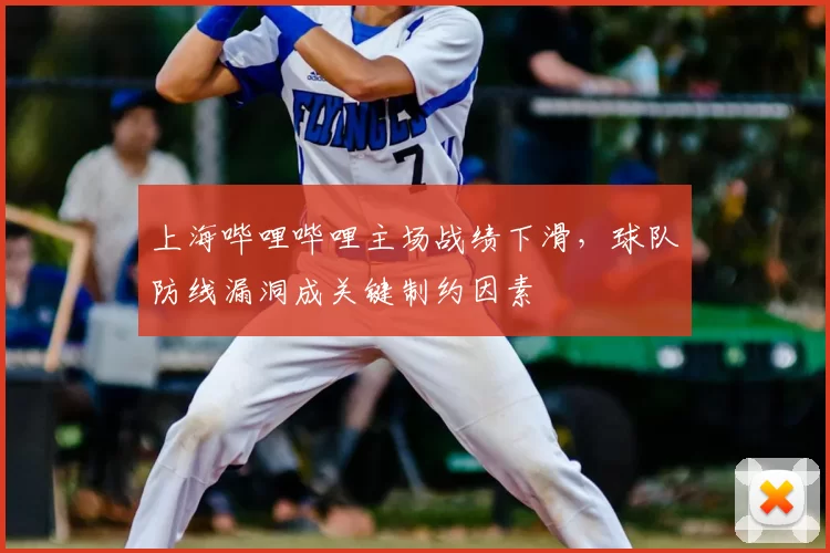 上海哔哩哔哩主场战绩下滑，球队防线漏洞成关键制约因素