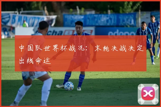 中国队世界杯战况：末轮决战决定出线命运