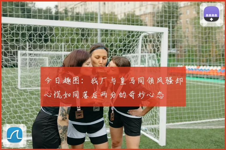 今日趣图：我厂与皇马同领风骚却心慌如同落后两分的奇妙心态