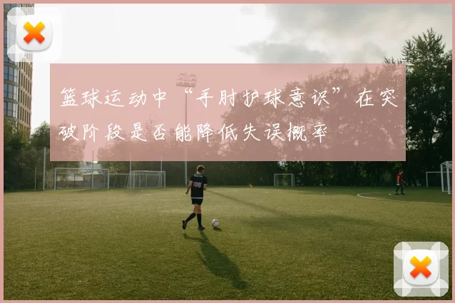 篮球运动中“手肘护球意识”在突破阶段是否能降低失误概率