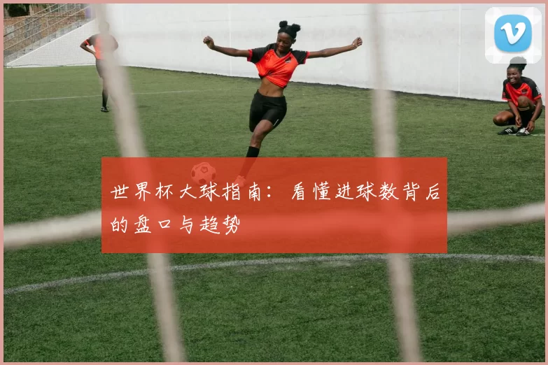 世界杯大球指南:看懂进球数背后的盘口与趋势