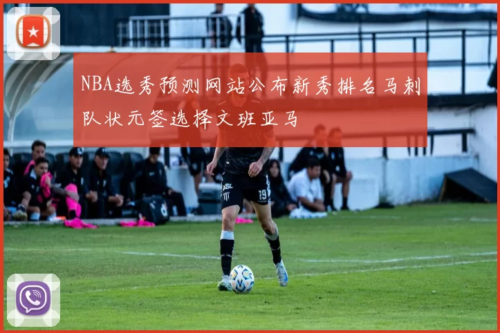 NBA选秀预测网站公布新秀排名马刺队状元签选择文班亚马