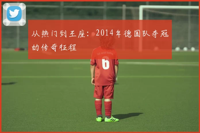 从热门到王座：2014年德国队夺冠的传奇征程