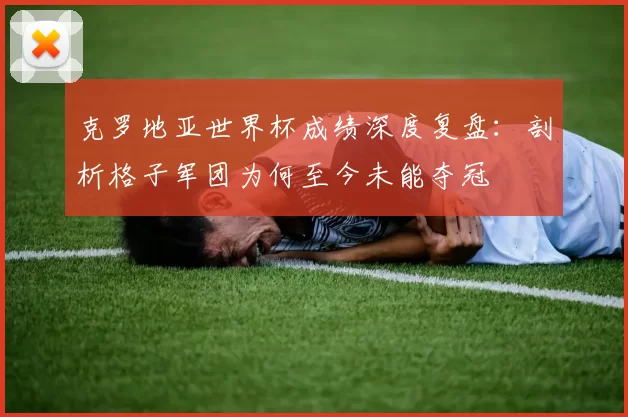 克罗地亚世界杯成绩深度复盘：剖析格子军团为何至今未能夺冠