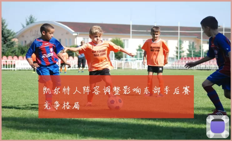 凯尔特人阵容调整影响东部季后赛竞争格局
