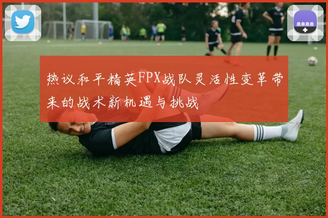 热议和平精英FPX战队灵活性变革带来的战术新机遇与挑战