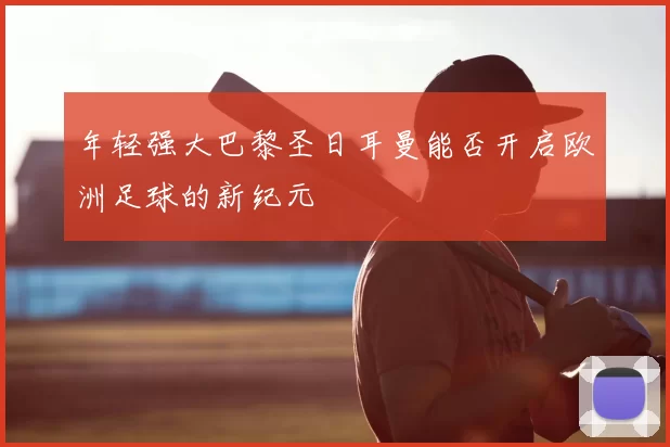 年轻强大巴黎圣日耳曼能否开启欧洲足球的新纪元