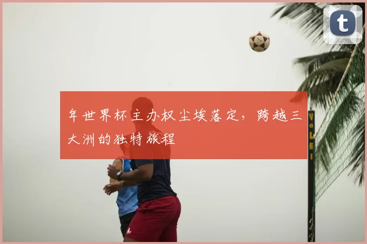 年世界杯主办权尘埃落定,跨越三大洲的独特旅程
