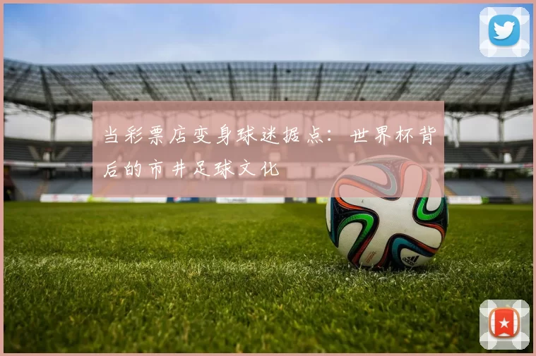 当彩票店变身球迷据点：世界杯背后的市井足球文化
