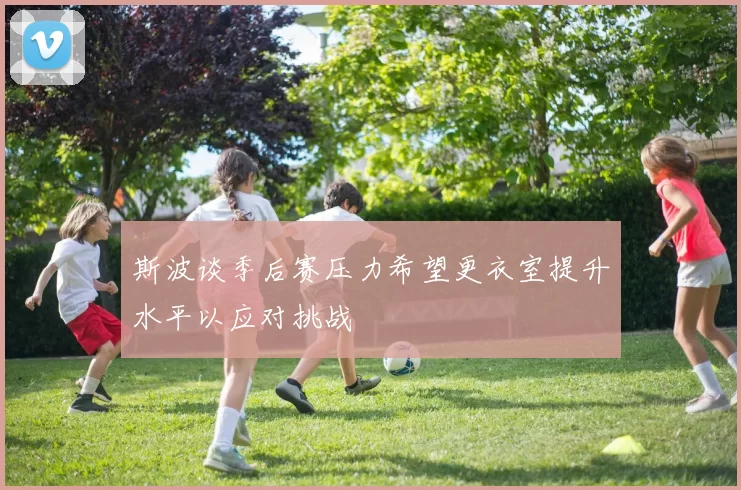 斯波谈季后赛压力希望更衣室提升水平以应对挑战