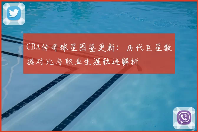 CBA传奇球星图鉴更新：历代巨星数据对比与职业生涯轨迹解析