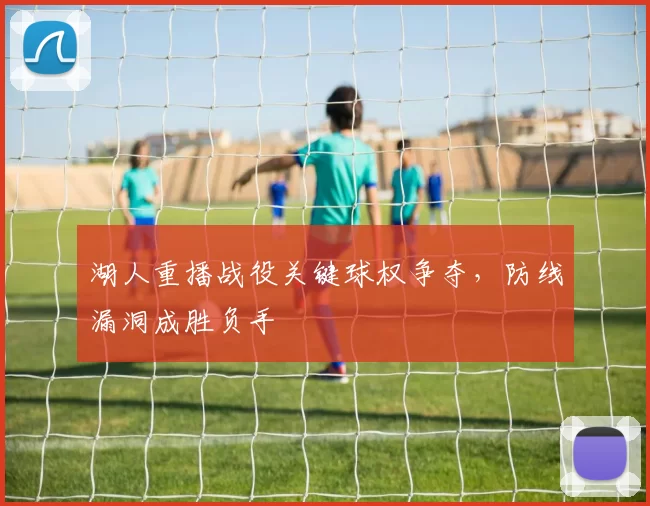 湖人重播战役关键球权争夺，防线漏洞成胜负手